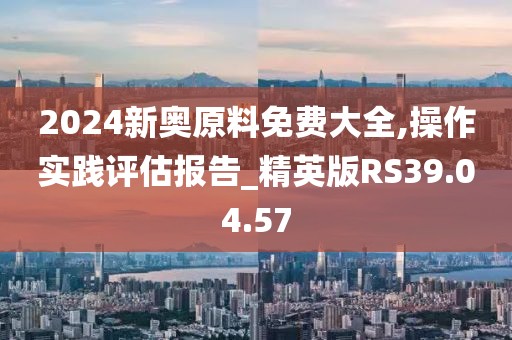 2024新奧原料免費大全,操作實踐評估報告_精英版RS39.04.57