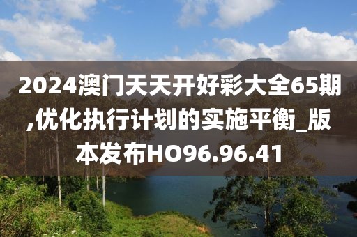 2024澳門天天開好彩大全65期,優(yōu)化執(zhí)行計劃的實施平衡_版本發(fā)布HO96.96.41