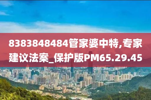 8383848484管家婆中特,專家建議法案_保護版PM65.29.45