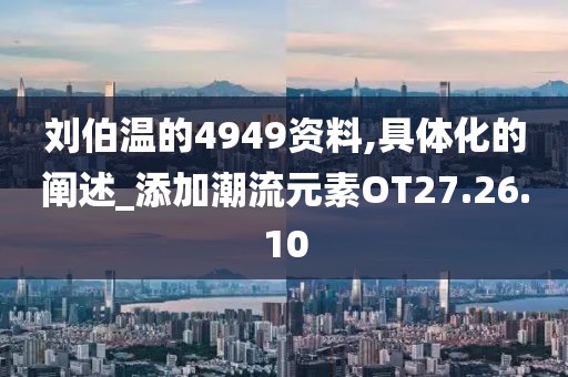 劉伯溫的4949資料,具體化的闡述_添加潮流元素OT27.26.10