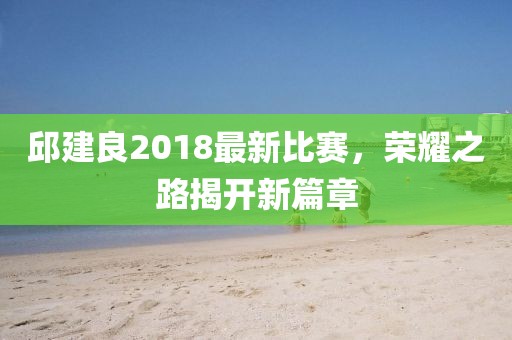 邱建良2018最新比賽，榮耀之路揭開新篇章