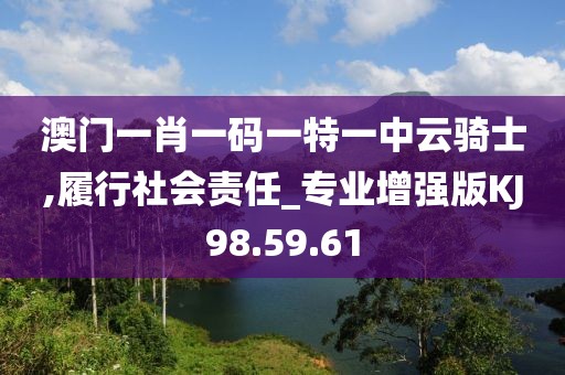 澳門一肖一碼一特一中云騎士,履行社會責(zé)任_專業(yè)增強(qiáng)版KJ98.59.61