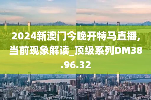 2024新澳門今晚開特馬直播,當(dāng)前現(xiàn)象解讀_頂級系列DM38.96.32