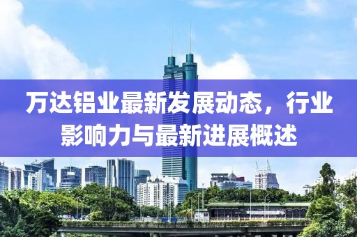 萬達鋁業(yè)最新發(fā)展動態(tài)，行業(yè)影響力與最新進展概述