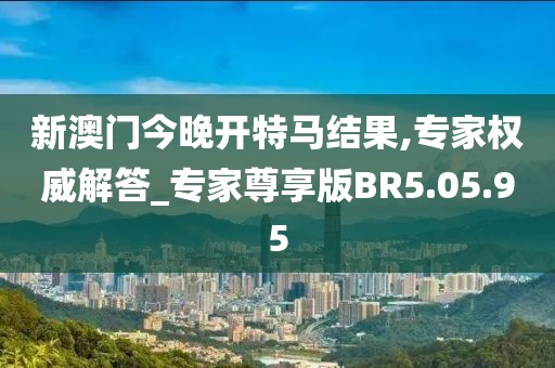 新澳門今晚開(kāi)特馬結(jié)果,專家權(quán)威解答_專家尊享版BR5.05.95