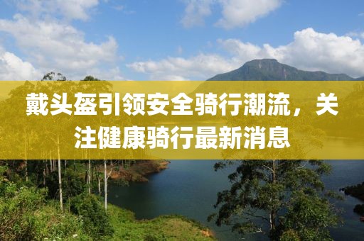 戴頭盔引領(lǐng)安全騎行潮流，關(guān)注健康騎行最新消息