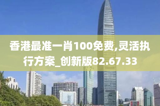 香港最準(zhǔn)一肖100免費(fèi),靈活執(zhí)行方案_創(chuàng)新版82.67.33