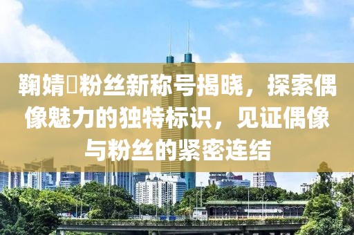 鞠婧祎粉絲新稱號揭曉，探索偶像魅力的獨特標識，見證偶像與粉絲的緊密連結