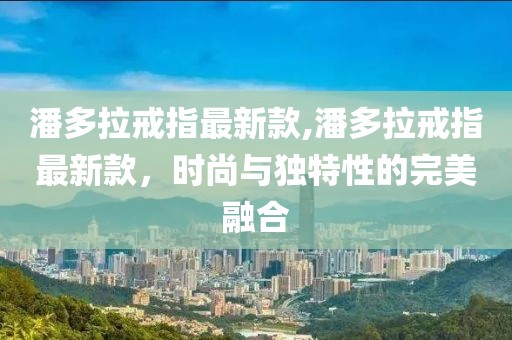 潘多拉戒指最新款,潘多拉戒指最新款，時尚與獨特性的完美融合