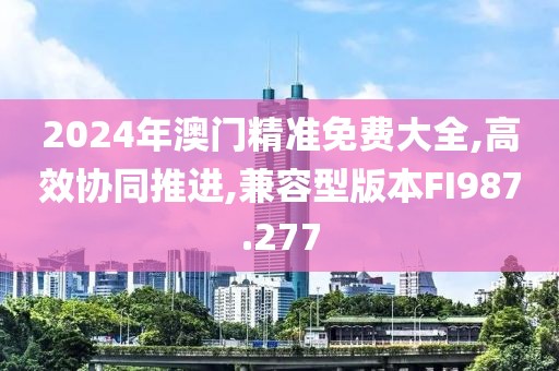 2024年澳門精準(zhǔn)免費大全,高效協(xié)同推進,兼容型版本FI987.277