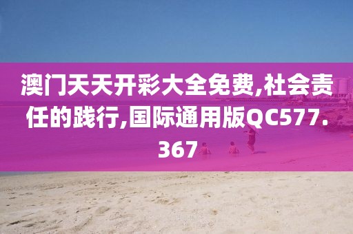 澳門天天開彩大全免費,社會責任的踐行,國際通用版QC577.367