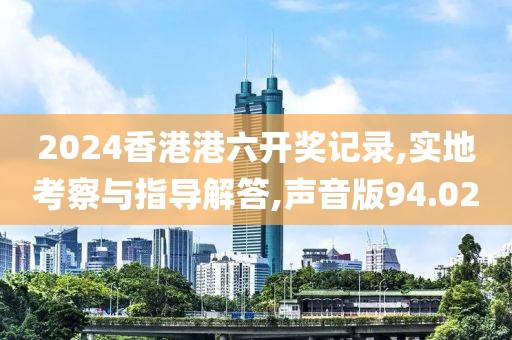 2024香港港六開獎記錄,實地考察與指導解答,聲音版94.02