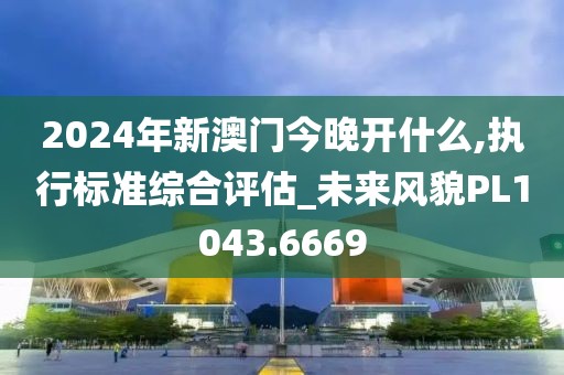 2024年新澳門今晚開什么,執(zhí)行標(biāo)準(zhǔn)綜合評(píng)估_未來(lái)風(fēng)貌PL1043.6669