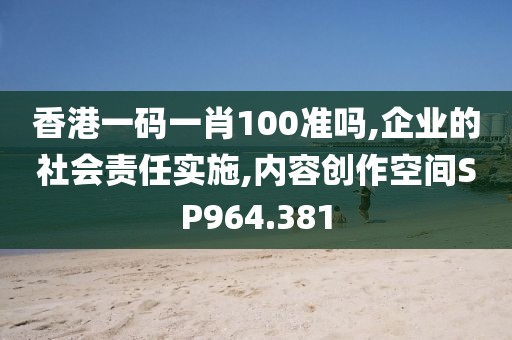 香港一碼一肖100準嗎,企業(yè)的社會責任實施,內容創(chuàng)作空間SP964.381