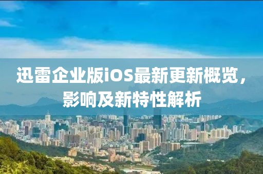 迅雷企業(yè)版iOS最新更新概覽，影響及新特性解析