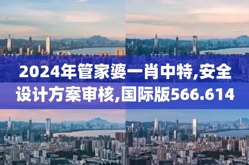 2024年管家婆一肖中特,安全設(shè)計方案審核,國際版566.614