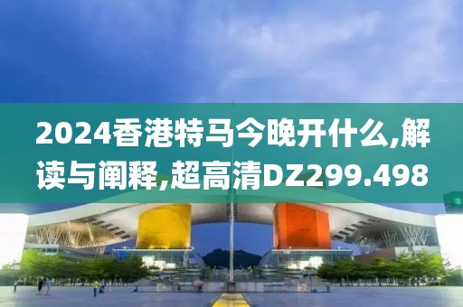 2024香港特馬今晚開什么,解讀與闡釋,超高清DZ299.498