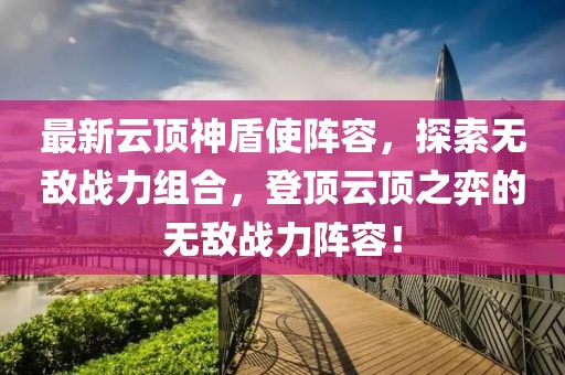 最新云頂神盾使陣容，探索無敵戰(zhàn)力組合，登頂云頂之弈的無敵戰(zhàn)力陣容！