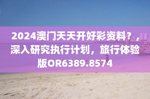 2024澳門天天開好彩資料？,深入研究執(zhí)行計(jì)劃，旅行體驗(yàn)版OR6389.8574