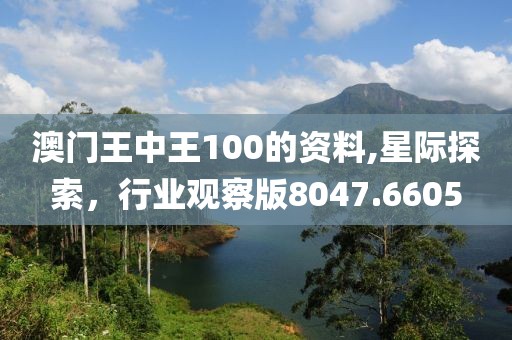 澳門王中王100的資料,星際探索，行業(yè)觀察版8047.6605