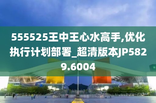 555525王中王心水高手,優(yōu)化執(zhí)行計劃部署_超清版本JP5829.6004