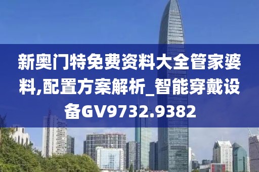 新奧門特免費資料大全管家婆料,配置方案解析_智能穿戴設(shè)備GV9732.9382