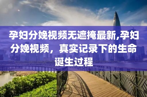 孕婦分娩視頻無遮掩最新,孕婦分娩視頻，真實(shí)記錄下的生命誕生過程