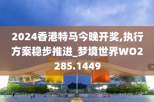 2024香港特馬今晚開獎,執(zhí)行方案穩(wěn)步推進(jìn)_夢境世界WO2285.1449